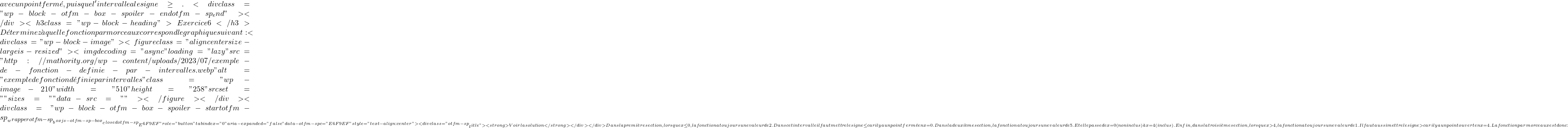 avec un point fermé, puisque l'intervalle a le signe \ge . <div class="wp-block-otfm-box-spoiler-end otfm-sp_end"></div><h3 class="wp-block-heading"> Exercice 6</h3> Déterminez à quelle fonction par morceaux correspond le graphique suivant : <div class="wp-block-image"><figure class="aligncenter size-large is-resized"><img decoding="async" loading="lazy" src="http://mathority.org/wp-content/uploads/2023/07/exemple-de-fonction-definie-par-intervalles.webp" alt="exemple de fonction définie par intervalles" class="wp-image-210" width="510" height="258" srcset="" sizes="" data-src=""></figure></div><div class="wp-block-otfm-box-spoiler-start otfm-sp__wrapper otfm-sp__box js-otfm-sp-box__closed otfm-sp__E6F9EF" role="button" tabindex="0" aria-expanded="false" data-otfm-spc="#E6F9EF" style="text-align:center"><div class="otfm-sp__title"> <strong>Voir la solution</strong></div></div> Dans la première section, lorsque x\le0, la fonction a toujours une valeur de 2. Dans cet intervalle il faut mettre le signe \le car il y a un point fermé en x=0. Dans la deuxième section, la fonction a toujours une valeur de 5. Et elle passe de x=0 (non inclus) à x=4 (inclus). Enfin, dans la troisième section, lorsque x>4, la fonction a toujours une valeur de 1. Il faut aussi mettre le signe > car il y a un point ouvert en x=4. La fonction par morceaux est donc : 