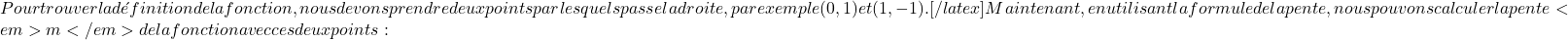 Pour trouver la définition de la fonction, nous devons prendre deux points par lesquels passe la droite, par exemple (0,1) et (1,-1).[/latex] Maintenant, en utilisant la formule de la pente, nous pouvons calculer la pente <em>m</em> de la fonction avec ces deux points :